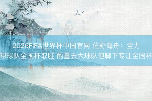 2026FIFA世界杯中国官网 佐野海舟：全力帮球队全国杯取胜 酌量去大球队但脚下专注全国杯