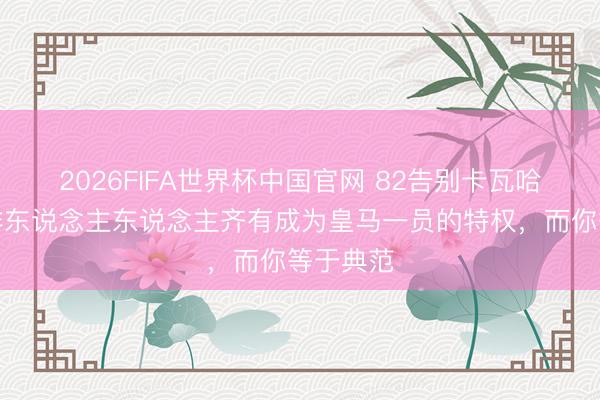 2026FIFA世界杯中国官网 82告别卡瓦哈尔：并非东说念主东说念主齐有成为皇马一员的特权，而你等于典范