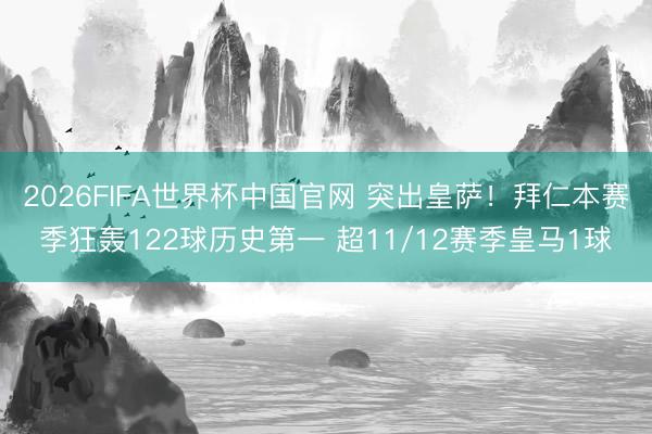 2026FIFA世界杯中国官网 突出皇萨!拜仁本赛季狂轰122球历史第一 超11/12赛季皇马1球