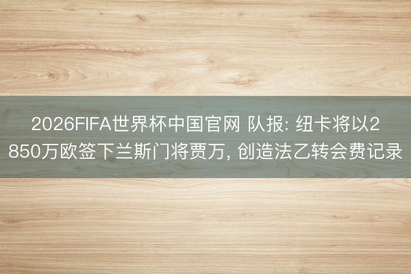 2026FIFA世界杯中国官网 队报: 纽卡将以2850万欧签下兰斯门将贾万， 创造法乙转会费记录