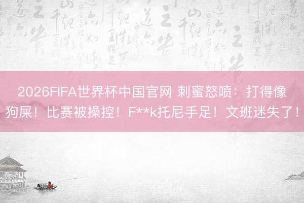2026FIFA世界杯中国官网 刺蜜怒喷：打得像狗屎！比赛被操控！F**k托尼手足！文班迷失了！