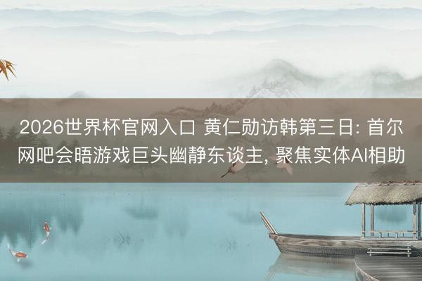 2026世界杯官网入口 黄仁勋访韩第三日: 首尔网吧会晤游戏巨头幽静东谈主， 聚焦实体AI相助