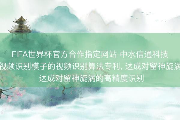 FIFA世界杯官方合作指定网站 中水信通科技恳求基于旋涡视频识别模子的视频识别算法专利， 达成对留神旋涡的高精度识别