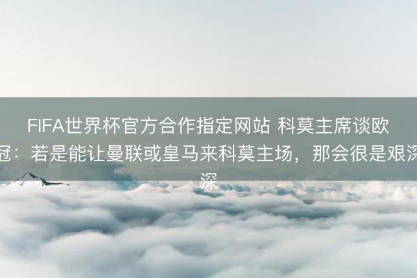 FIFA世界杯官方合作指定网站 科莫主席谈欧冠:若是能让曼联或皇马来科莫主场,那会很是艰深
