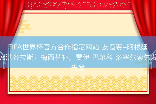 FIFA世界杯官方合作指定网站 友谊赛-阿根廷vs洪齐拉斯:梅西替补,贾伊 巴尔科 洛塞尔索先发