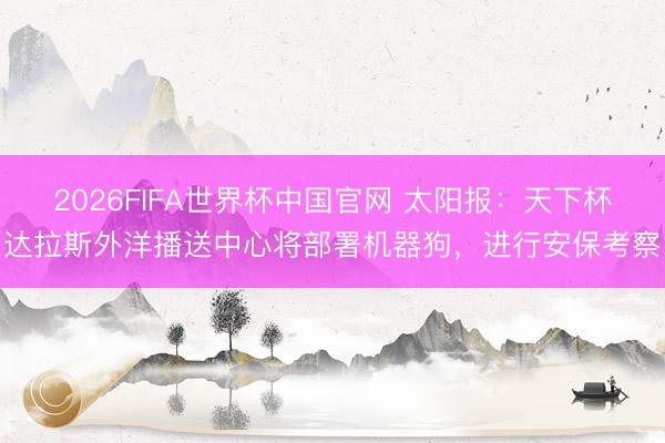 2026FIFA世界杯中国官网 太阳报:天下杯达拉斯外洋播送中心将部署机器狗,进行安保考察