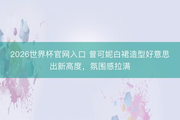 2026世界杯官网入口 曾可妮白裙造型好意思出新高度，氛围感拉满