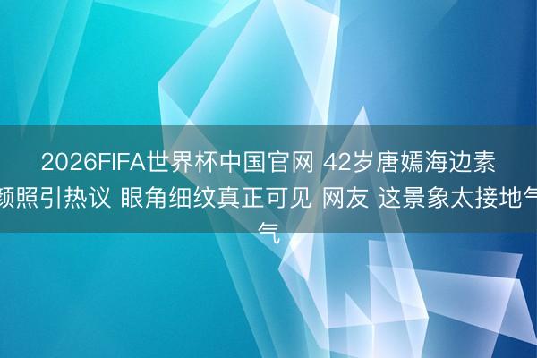 2026FIFA世界杯中国官网 42岁唐嫣海边素颜照引热议 眼角细纹真正可见 网友 这景象太接地气