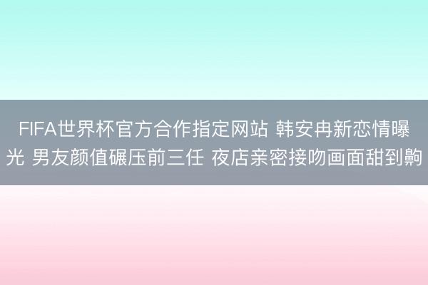 FIFA世界杯官方合作指定网站 韩安冉新恋情曝光 男友颜值碾压前三任 夜店亲密接吻画面甜到齁
