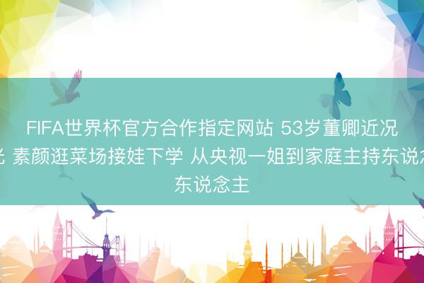 FIFA世界杯官方合作指定网站 53岁董卿近况曝光 素颜逛菜场接娃下学 从央视一姐到家庭主持东说念主