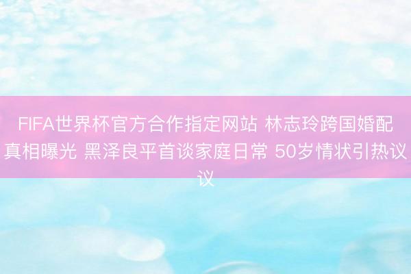 FIFA世界杯官方合作指定网站 林志玲跨国婚配真相曝光 黑泽良平首谈家庭日常 50岁情状引热议