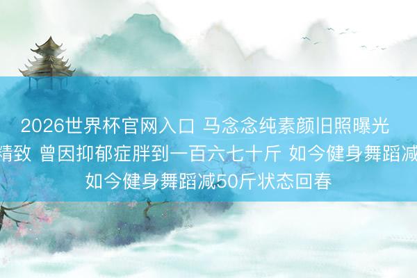 2026世界杯官网入口 马念念纯素颜旧照曝光 皮肤白净五官精致 曾因抑郁症胖到一百六七十斤 如今健身舞蹈减50斤状态回春