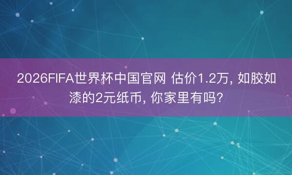 2026FIFA世界杯中国官网 估价1.2万， 如胶如漆的2元纸币， 你家里有吗?