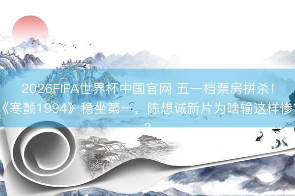2026FIFA世界杯中国官网 五一档票房拼杀!《寒颤1994》稳坐第一,陈想诚新片为啥输这样惨?