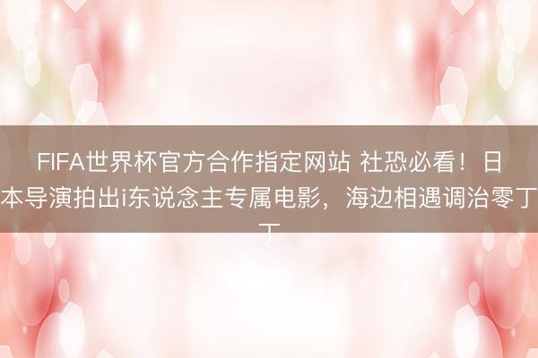 FIFA世界杯官方合作指定网站 社恐必看！日本导演拍出i东说念主专属电影，海边相遇调治零丁