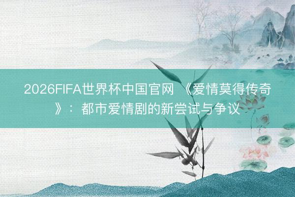 2026FIFA世界杯中国官网 《爱情莫得传奇》：都市爱情剧的新尝试与争议
