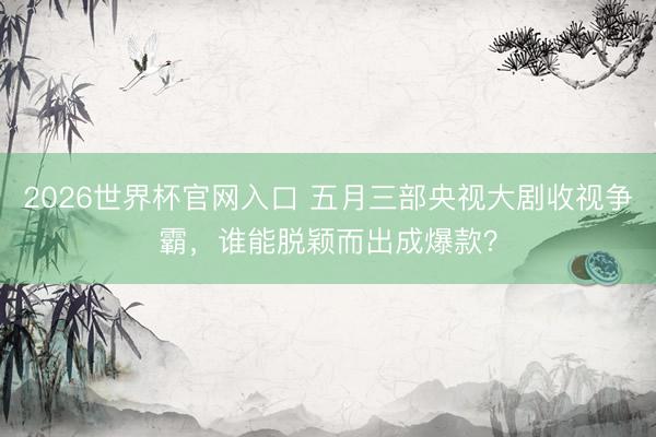 2026世界杯官网入口 五月三部央视大剧收视争霸，谁能脱颖而出成爆款？