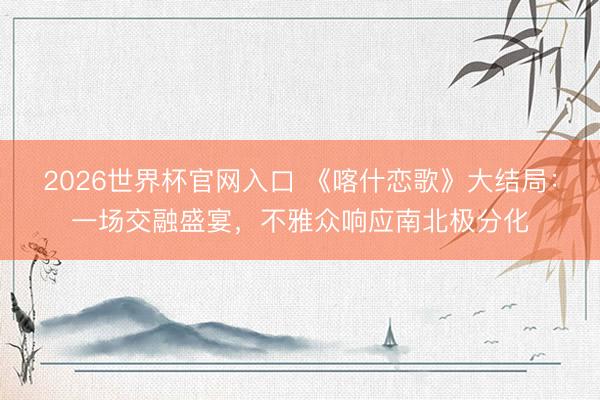 2026世界杯官网入口 《喀什恋歌》大结局：一场交融盛宴，不雅众响应南北极分化