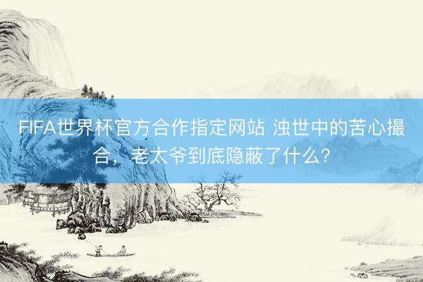 FIFA世界杯官方合作指定网站 浊世中的苦心撮合，老太爷到底隐蔽了什么？
