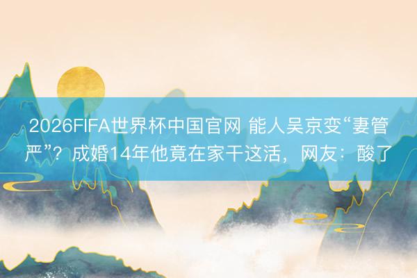 2026FIFA世界杯中国官网 能人吴京变“妻管严”？成婚14年他竟在家干这活，网友：酸了