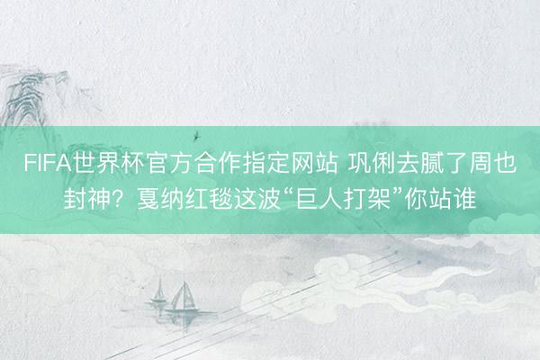 FIFA世界杯官方合作指定网站 巩俐去腻了周也封神？戛纳红毯这波“巨人打架”你站谁