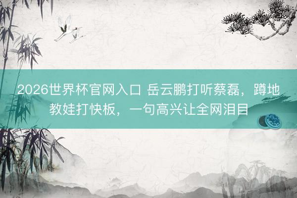 2026世界杯官网入口 岳云鹏打听蔡磊，蹲地教娃打快板，一句高兴让全网泪目