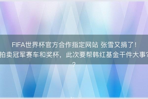 FIFA世界杯官方合作指定网站 张雪又捐了！拍卖冠军赛车和奖杯，此次要帮韩红基金干件大事？