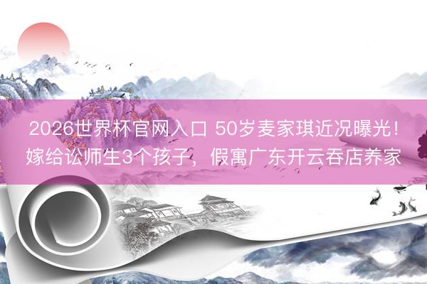 2026世界杯官网入口 50岁麦家琪近况曝光！嫁给讼师生3个孩子，假寓广东开云吞店养家