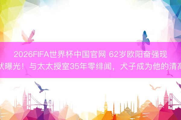 2026FIFA世界杯中国官网 62岁欧阳奋强现状曝光！与太太授室35年零绯闻，犬子成为他的清高