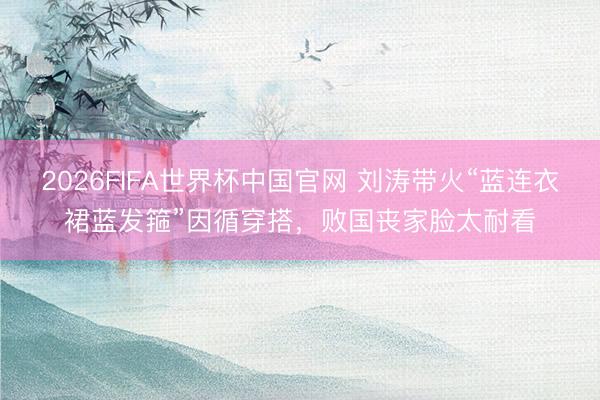 2026FIFA世界杯中国官网 刘涛带火“蓝连衣裙蓝发箍”因循穿搭,败国丧家脸太耐看