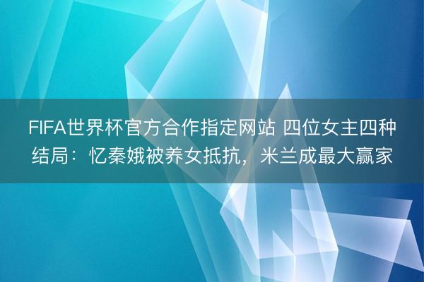 FIFA世界杯官方合作指定网站 四位女主四种结局：忆秦娥被养女抵抗，米兰成最大赢家