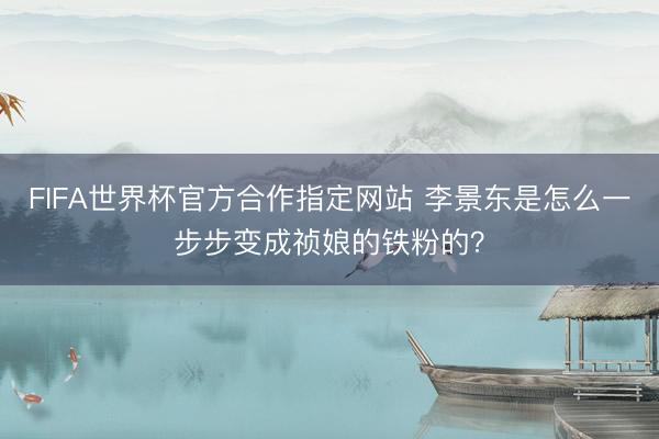 FIFA世界杯官方合作指定网站 李景东是怎么一步步变成祯娘的铁粉的?