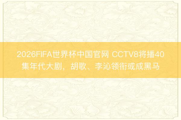 2026FIFA世界杯中国官网 CCTV8将播40集年代大剧，胡歌、李沁领衔或成黑马