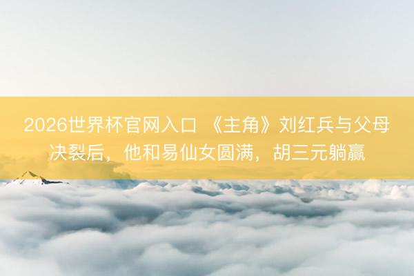 2026世界杯官网入口 《主角》刘红兵与父母决裂后，他和易仙女圆满，胡三元躺赢