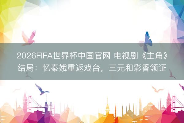 2026FIFA世界杯中国官网 电视剧《主角》结局:忆秦娥重返戏台,三元和彩香领证