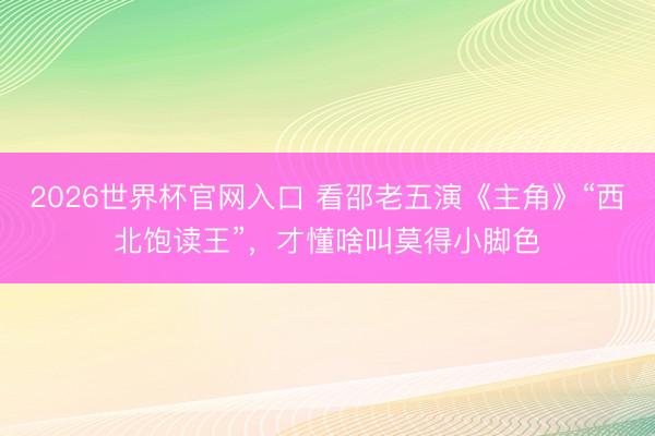 2026世界杯官网入口 看邵老五演《主角》“西北饱读王”，才懂啥叫莫得小脚色