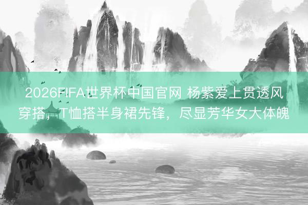 2026FIFA世界杯中国官网 杨紫爱上贯透风穿搭，T恤搭半身裙先锋，尽显芳华女大体魄