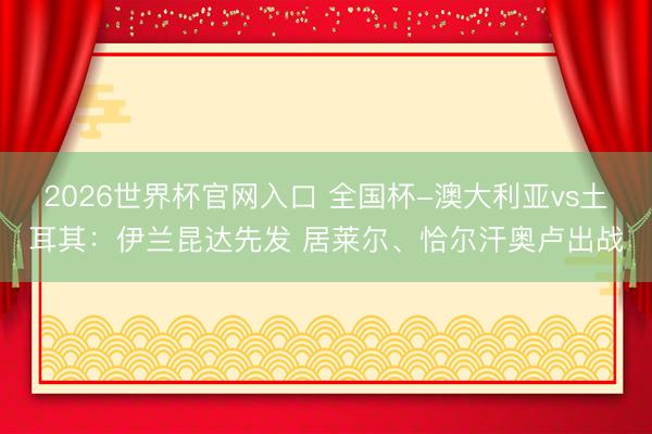 2026世界杯官网入口 全国杯-澳大利亚vs土耳其:伊兰昆达先发 居莱尔、恰尔汗奥卢出战