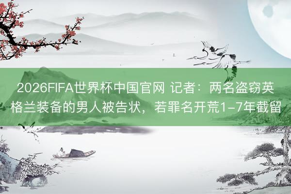 2026FIFA世界杯中国官网 记者:两名盗窃英格兰装备的男人被告状,若罪名开荒1-7年截留