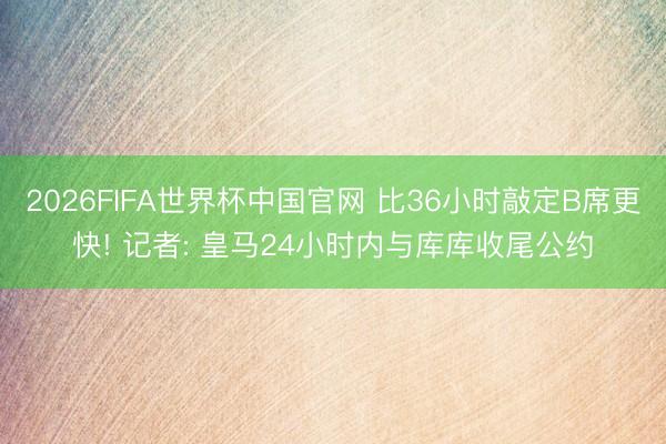 2026FIFA世界杯中国官网 比36小时敲定B席更快! 记者: 皇马24小时内与库库收尾公约