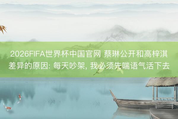 2026FIFA世界杯中国官网 蔡琳公开和高梓淇差异的原因: 每天吵架， 我必须先喘语气活下去