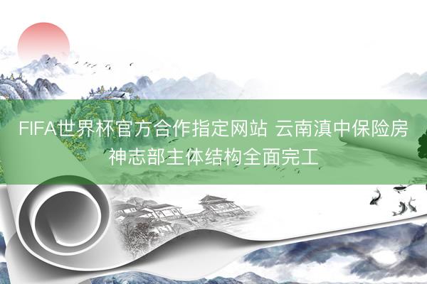 FIFA世界杯官方合作指定网站 云南滇中保险房神志部主体结构全面完工