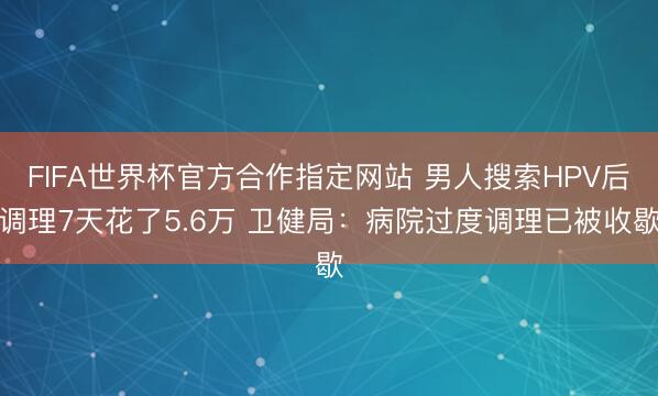 FIFA世界杯官方合作指定网站 男人搜索HPV后调理7天花了5.6万 卫健局:病院过度调理已被收歇