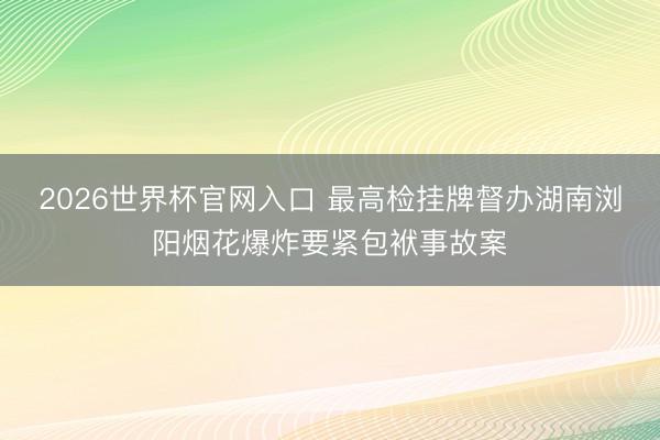 2026世界杯官网入口 最高检挂牌督办湖南浏阳烟花爆炸要紧包袱事故案