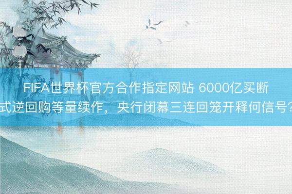 FIFA世界杯官方合作指定网站 6000亿买断式逆回购等量续作，央行闭幕三连回笼开释何信号？