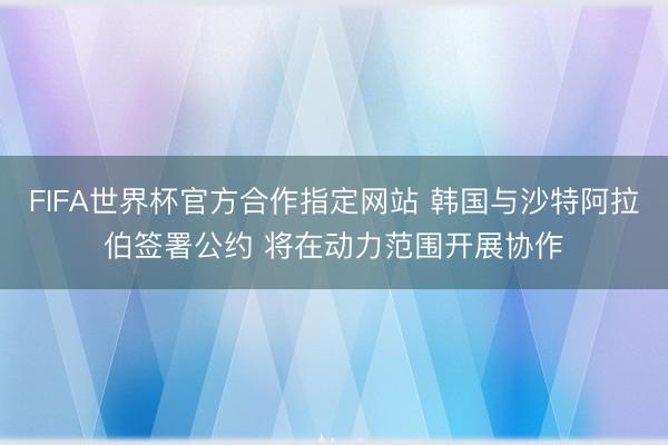 FIFA世界杯官方合作指定网站 韩国与沙特阿拉伯签署公约 将在动力范围开展协作
