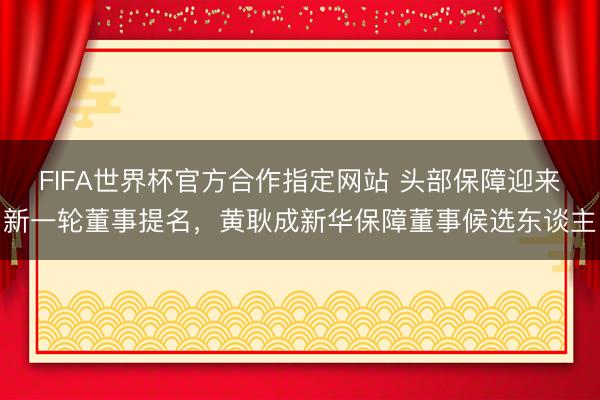 FIFA世界杯官方合作指定网站 头部保障迎来新一轮董事提名，黄耿成新华保障董事候选东谈主