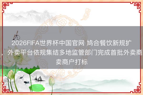 2026FIFA世界杯中国官网 鸠合餐饮新规扩张首日，外卖平台依规集结多地监管部门完成首批外卖商户打标