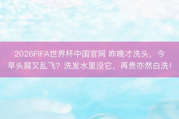 2026FIFA世界杯中国官网 昨晚才洗头，今早头屑又乱飞？洗发水里没它，再贵亦然白洗！