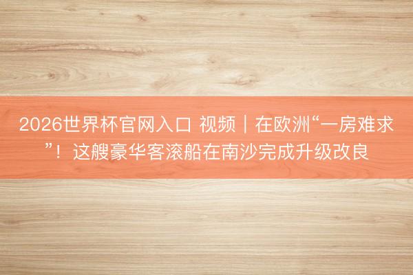 2026世界杯官网入口 视频｜在欧洲“一房难求”！这艘豪华客滚船在南沙完成升级改良